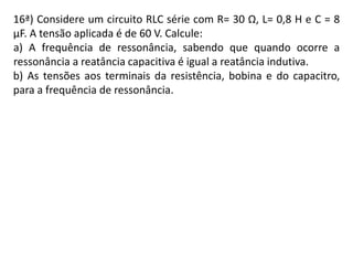 16ª) Considere um circuito RLC série com R= 30 Ω, L= 0,8 H e C = 8
µF. A tensão aplicada é de 60 V. Calcule:
a) A frequência de ressonância, sabendo que quando ocorre a
ressonância a reatância capacitiva é igual a reatância indutiva.
b) As tensões aos terminais da resistência, bobina e do capacitro,
para a frequência de ressonância.
 