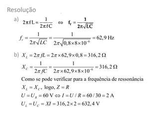 Resolução
a)
b)
6
1 1
62,9 Hz
2 2 0,8 8 10
rf
LC  
  
 
6
2 2 62,9 0,8 316,2
1 1
316,2
2 2 62,9 8 10
Como se pode verificar para a frequência de ressonância
, logo,
60 V / 60 / 30 2 A
316,2 2 632,4 V
L
C
L C
R
L C
X fL
X
fC
X X Z R
U U I U R
U U XI
 
  
     
   
  
 
     
    
 