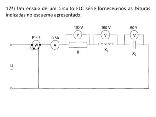 17ª) Um ensaio de um circuito RLC série forneceu-nos as leituras
indicadas no esquema apresentado.
 