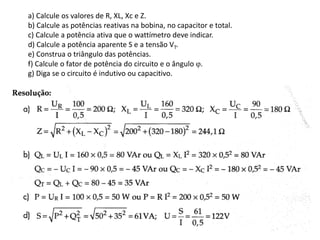 a) Calcule os valores de R, XL, Xc e Z.
b) Calcule as potências reativas na bobina, no capacitor e total.
c) Calcule a potência ativa que o wattímetro deve indicar.
d) Calcule a potência aparente S e a tensão VT.
e) Construa o triângulo das potências.
f) Calcule o fator de potência do circuito e o ângulo .
g) Diga se o circuito é indutivo ou capacitivo.
 