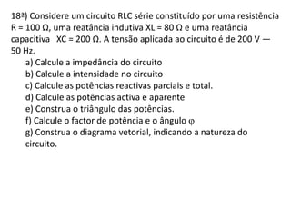 18ª) Considere um circuito RLC série constituído por uma resistência
R = 100 Ω, uma reatância indutiva XL = 80 Ω e uma reatância
capacitiva XC = 200 Ω. A tensão aplicada ao circuito é de 200 V —
50 Hz.
a) Calcule a impedância do circuito
b) Calcule a intensidade no circuito
c) Calcule as potências reactivas parciais e total.
d) Calcule as potências activa e aparente
e) Construa o triângulo das potências.
f) Calcule o factor de potência e o ângulo 
g) Construa o diagrama vetorial, indicando a natureza do
circuito.
 