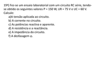 19ª) Fez-se um ensaio laboratorial com um circuito RC série, tendo-
se obtido os seguintes valores P = 150 W, UR = 75 V e UC = 60 V.
Calcule:
a)A tensão aplicada ao circuito.
b) A corrente no circuito.
c) As potências reactiva e aparente.
d) A resistência e a reactância.
e) A impedância do circuito.
f) A desfasagem .
 