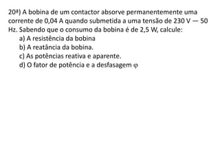 20ª) A bobina de um contactor absorve permanentemente uma
corrente de 0,04 A quando submetida a uma tensão de 230 V — 50
Hz. Sabendo que o consumo da bobina é de 2,5 W, calcule:
a) A resistência da bobina
b) A reatância da bobina.
c) As potências reativa e aparente.
d) O fator de potência e a desfasagem 
 