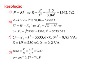 Resolução
a)
b)
c)
d)
2
2 2
2,5
1562,5
0,04
P
P RI R
I
     
2 2 2 2 2
2 2
/ 230 / 0,04 5750
5750 1562,5 5533,6
L L
L
Z U I
Z R X X Z R
X
   
     
    
2 2
5533,6 0,04 8,85 VAr
230 0,04 9,2 VA
LQ X I
S UI
    
   
1
2,5
cos 0,27
9,2
cos 0,27 74,3º
P
S

 
  
 
 