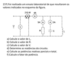 21º) Foi realizado um ensaio laboratorial de que resultaram os
valores indicados no esquema da figura.
a) Calcule o valor de IL.
b) Calcule o valor de R.
c) Calcule o valor de V.
d) Determine as reatâncias do circuito.
e) Calcule as potências reativas parciais e total.
f) Calcule o fator de potência.
 