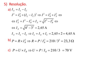 5) Resolução.
a)
b)
c)
2 2 2 2 2 2
2 2 2 2 2
2 2
( )
4 3 2,65 A
2,65 2 4,65 A
X L C
R L C R X
X R X R
X
X L C L X C
I I I
I I I I I I I
I I I I I I
I
I I I I I I
 
      
      
   
       
2 2 2
/ 210 / 3 23,3R RP R I R P I      
/ 210 / 3 70 VR RP U I U P I     
 