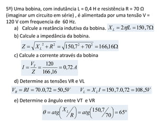 5º) Uma bobina, com indutância L = 0,4 H e resistência R = 70 Ω
(imaginar um circuito em série) , é alimentada por uma tensão V =
120 V com frequencia de 60 Hz.
a) Calcule a reatância indutiva da bobina.
b) Calcule a impedância da bobina.
c) Calcule a corrente através da bobina
d) Determine as tensões VR e VL
e) Determine o ângulo entre VT e VR
 7,1502 fLXL 
 16,166707,150 2222
RXZ L
A
Z
V
I T
72,0
16,166
120

VIXVVRIV LLR 5,10872,0.7,1505,5072,0.70 









 65
70
7,150atg
R
Xatg L
 