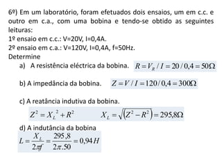 6º) Em um laboratório, foram efetuados dois ensaios, um em c.c. e
outro em c.a., com uma bobina e tendo-se obtido as seguintes
leituras:
1º ensaio em c.c.: V=20V, I=0,4A.
2º ensaio em c.a.: V=120V, I=0,4A, f=50Hz.
Determine
a) A resistência eléctrica da bobina.
b) A impedância da bobina.
c) A reatância indutiva da bobina.
d) A indutância da bobina
H
f
X
L L
94,0
50.2
8,295
2


 504,0/20/ IVR R
 3004,0/120/ IVZ
   8,29522222
RZXRXZ LL
 