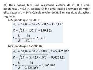 7º) Uma bobina tem uma resistência elétrica de 25 Ω e uma
indutância L = 0,5 H. Aplicou-se-lhe uma tensão alternada de valor
eficaz igual a U = 24 V. Calcule o valor de XL, Z e I nas duas situações
seguintes:
a) Supondo que f = 50 Hz.
b) Supondo que f =3000 Hz.
2 2
2 2 50 0,5 157,1
25 157,1 159,1
24
150
159,1
LX fL
Z
U
I mA
Z
      
   
  
2 3 2
2 2 3000 0,5 9,425 k
25 (9,425 10 ) 9,425 k
24
2,545 mA
9,425 k
LX fL
Z
U
I
Z
      
    
  

 