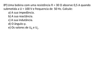 8º) Uma bobina com uma resistência R = 30 Ω absorve 0,5 A quando
submetida a U = 100 V e frequencia de 50 Hz. Calcule:
a) A sua impedância.
b) A sua reactância.
c) A sua indutância.
d) O ângulo .
e) Os valores de UR e UL.
 