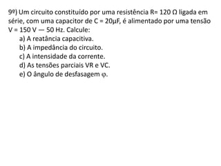9º) Um circuito constituído por uma resistência R= 120 Ω ligada em
série, com uma capacitor de C = 20µF, é alimentado por uma tensão
V = 150 V — 50 Hz. Calcule:
a) A reatância capacitiva.
b) A impedância do circuito.
c) A intensidade da corrente.
d) As tensões parciais VR e VC.
e) O ângulo de desfasagem .
 