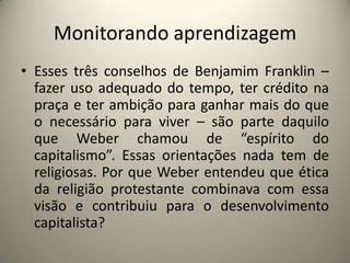 Monitorando aprendizagemEsses três conselhos de Benjamim Franklin – fazer uso adequado do tempo, ter crédito na praça e ter ambição para ganhar mais do que o necessário para viver – são parte daquilo que Weber chamou de “espírito do capitalismo”. Essas orientações nada tem de religiosas. Por que Weber entendeu que ética da religião protestante combinava com essa visão e contribuiu para o desenvolvimento capitalista?