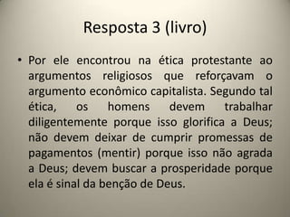 Resposta 3 (livro)Por ele encontrou na ética protestante ao argumentos religiosos que reforçavam o argumento econômico capitalista. Segundo tal ética, os homens devem trabalhar diligentemente porque isso glorifica a Deus; não devem deixar de cumprir promessas de pagamentos (mentir) porque isso não agrada a Deus; devem buscar a prosperidade porque ela é sinal da benção de Deus.
