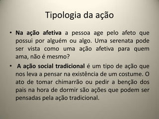 Tipologia da açãoNa ação afetiva a pessoa age pelo afeto que possui por alguém ou algo. Uma serenata pode ser vista como uma ação afetiva para quem ama, não é mesmo? A ação social tradicional é um tipo de ação que nos leva a pensar na existência de um costume. O ato de tomar chimarrão ou pedir a benção dos pais na hora de dormir são ações que podem ser pensadas pela ação tradicional.