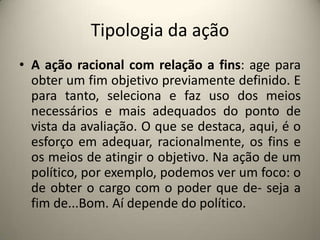 Tipologia da açãoA ação racional com relação a fins: age para obter um fim objetivo previamente definido. E para tanto, seleciona e faz uso dos meios necessários e mais adequados do ponto de vista da avaliação. O que se destaca, aqui, é o esforço em adequar, racionalmente, os fins e os meios de atingir o objetivo. Na ação de um político, por exemplo, podemos ver um foco: o de obter o cargo com o poder que de- seja a fim de...Bom. Aí depende do político.