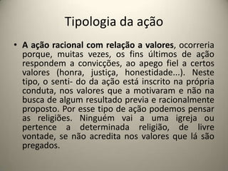 Tipologia da açãoA ação racional com relação a valores, ocorreria porque, muitas vezes, os fins últimos de ação respondem a convicções, ao apego fiel a certos valores (honra, justiça, honestidade...). Neste tipo, o senti- do da ação está inscrito na própria conduta, nos valores que a motivaram e não na busca de algum resultado previa e racionalmente proposto. Por esse tipo de ação podemos pensar as religiões. Ninguém vai a uma igreja ou pertence a determinada religião, de livre vontade, se não acredita nos valores que lá são pregados. 