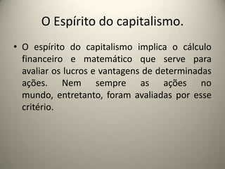 O Espírito do capitalismo.O espírito do capitalismo implica o cálculo financeiro e matemático que serve para avaliar os lucros e vantagens de determinadas ações. Nem sempre as ações no mundo, entretanto, foram avaliadas por esse critério.