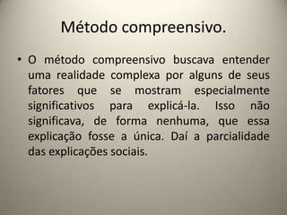 Método compreensivo.O método compreensivo buscava entender uma realidade complexa por alguns de seus fatores que se mostram especialmente significativos para explicá-la. Isso não significava, de forma nenhuma, que essa explicação fosse a única. Daí a parcialidade das explicações sociais.