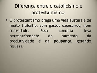 Diferença entre o catolicismo e protestantismo.O protestantismo prega uma vida austera e de muito trabalho, sem gastos excessivos, nem ociosidade. Essa conduta leva necessariamente ao aumento da produtividade e da poupança, gerando riqueza.