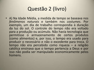 Questão 2 (livro)A) Na Idade Média, a medida de tempo se baseava nos fenômenos naturais e também nos costumes. Por exemplo, um dia de trabalho correspondia à duração da luz do sol. O controle do tempo não era voltado para a produção ou acúmulo. Não havia tecnologia que permitisse o armazenamento de certos produtos (como alimentos) e, por isso, o tempo era usado para produzir o necessário e não o excedente para troca. O tempo não era percebido como riqueza – a religião católica ensinava que o tempo pertencia a Deus e por isso não podia ser manipulado economicamente pelos homens.