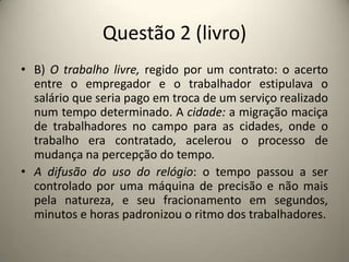 Questão 2 (livro)B) O trabalho livre, regido por um contrato: o acerto entre o empregador e o trabalhador estipulava o salário que seria pago em troca de um serviço realizado num tempo determinado. A cidade: a migração maciça de trabalhadores no campo para as cidades, onde o trabalho era contratado, acelerou o processo de mudança na percepção do tempo.A difusão do uso do relógio: o tempo passou a ser controlado por uma máquina de precisão e não mais pela natureza, e seu fracionamento em segundos, minutos e horas padronizou o ritmo dos trabalhadores. 