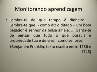 Monitorando aprendizagemLembra-te de que tempo é dinheiro ... Lembra-te que  - como diz o ditado – um bom pagador é senhor da bolsa alheia. ... Garda-te de pensar que tudo o que possuis é propriedade tua e de viver  como se fosse.(Benjamim Franklin, texto escrito entre 1736 e 1748)