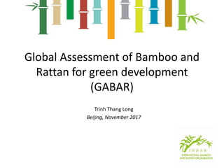 Global Assessment of Bamboo and
Rattan for green development
(GABAR)
Trinh Thang Long
Beijing, November 2017
 