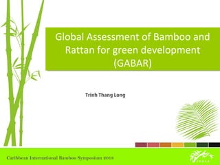 Global Assessment of Bamboo and
Rattan for green development
(GABAR)
Global Assessment of Bamboo and
Rattan for green development
(GABAR)
Trinh Thang Long
Caribbean International Bamboo Symposium 2018
 