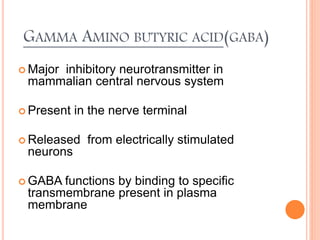 GAMMA AMINO BUTYRIC ACID(GABA)
 Major inhibitory neurotransmitter in
mammalian central nervous system
 Present in the nerve terminal
 Released from electrically stimulated
neurons
 GABA functions by binding to specific
transmembrane present in plasma
membrane
 
