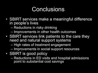 Conclusions
• SBIRT services make a meaningful difference
in people’s lives
– Reductions in risky drinking
– Improvements in other health outcomes

• SBIRT services link patients to the care they
need and natural support systems
– High rates of treatment engagement
– Improvements in social support resources

• SBIRT is good policy
– Reductions in ED visits and hospital admissions
point to substantial cost savings

 