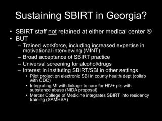 Sustaining SBIRT in Georgia?
• SBIRT staff not retained at either medical center 
• BUT
– Trained workforce, including increased expertise in
motivational interviewing (MINT)
– Broad acceptance of SBIRT practice
– Universal screening for alcohol/drugs
– Interest in instituting SBIRT/SBI in other settings
• Pilot project on electronic SBI in county health dept (collab
with CDC)
• Integrating MI with linkage to care for HIV+ pts with
substance abuse (NIDA proposal)
• Mercer College of Medicine integrates SBIRT into residency
training (SAMHSA)

 