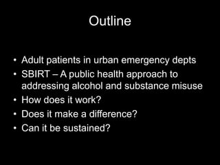 Outline
• Adult patients in urban emergency depts
• SBIRT – A public health approach to
addressing alcohol and substance misuse
• How does it work?
• Does it make a difference?
• Can it be sustained?

 