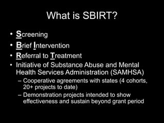 What is SBIRT?
• Screening
• Brief Intervention
• Referral to Treatment
• Initiative of Substance Abuse and Mental
Health Services Administration (SAMHSA)
– Cooperative agreements with states (4 cohorts,
20+ projects to date)
– Demonstration projects intended to show
effectiveness and sustain beyond grant period

 