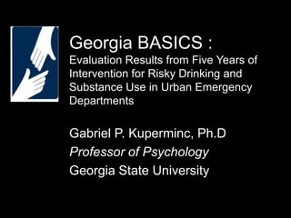 Georgia BASICS :
Evaluation Results from Five Years of
Intervention for Risky Drinking and
Substance Use in Urban Emergency
Departments

Gabriel P. Kuperminc, Ph.D
Professor of Psychology
Georgia State University

 