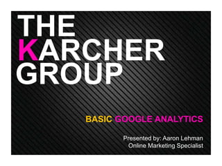 THE 
KARCHER 
GROUP 
BASIC GOOGLE ANALYTICS 
Presented by: Aaron Lehman 
Online Marketing Specialist 
 