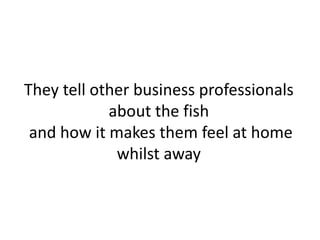 They tell other business professionals 
about the fish 
and how it makes them feel at home 
whilst away 
 