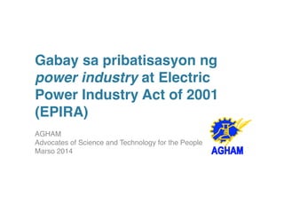 Gabay sa pribatisasyon ng 
power industry at Electric 
Power Industry Act of 2001 
(EPIRA) ! 
AGHAM 
Advocates of Science and Technology for the People 
Marso 2014! 
 
