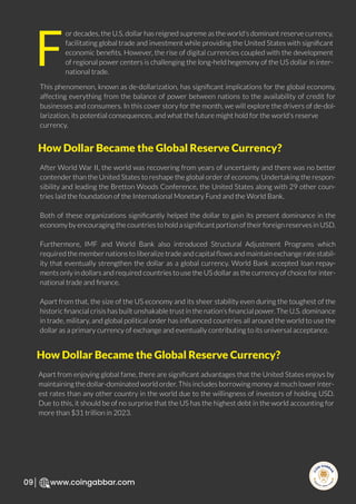 R
e
search Select
Inv
e
s
t
www.coingabbar.com
09
or decades, the U.S. dollar has reigned supreme as the world's dominant reserve currency,
facilitating global trade and investment while providing the United States with signiﬁcant
economic beneﬁts. However, the rise of digital currencies coupled with the development
of regional power centers is challenging the long-held hegemony of the US dollar in inter-
national trade.
This phenomenon, known as de-dollarization, has signiﬁcant implications for the global economy,
affecting everything from the balance of power between nations to the availability of credit for
businesses and consumers. In this cover story for the month, we will explore the drivers of de-dol-
larization, its potential consequences, and what the future might hold for the world's reserve
currency.
After World War II, the world was recovering from years of uncertainty and there was no better
contender than the United States to reshape the global order of economy. Undertaking the respon-
sibility and leading the Bretton Woods Conference, the United States along with 29 other coun-
tries laid the foundation of the International Monetary Fund and the World Bank.
Both of these organizations signiﬁcantly helped the dollar to gain its present dominance in the
economy by encouraging the countries to hold a signiﬁcant portion of their foreign reserves in USD.
Furthermore, IMF and World Bank also introduced Structural Adjustment Programs which
required the member nations to liberalize trade and capital ﬂows and maintain exchange rate stabil-
ity that eventually strengthen the dollar as a global currency. World Bank accepted loan repay-
ments only in dollars and required countries to use the US dollar as the currency of choice for inter-
national trade and ﬁnance.
Apart from that, the size of the US economy and its sheer stability even during the toughest of the
historic ﬁnancial crisis has built unshakable trust in the nation’s ﬁnancial power. The U.S. dominance
in trade, military, and global political order has inﬂuenced countries all around the world to use the
dollar as a primary currency of exchange and eventually contributing to its universal acceptance.
F
How Dollar Became the Global Reserve Currency?
Apart from enjoying global fame, there are signiﬁcant advantages that the United States enjoys by
maintaining the dollar-dominated world order. This includes borrowing money at much lower inter-
est rates than any other country in the world due to the willingness of investors of holding USD.
Due to this, it should be of no surprise that the US has the highest debt in the world accounting for
more than $31 trillion in 2023.
How Dollar Became the Global Reserve Currency?
 