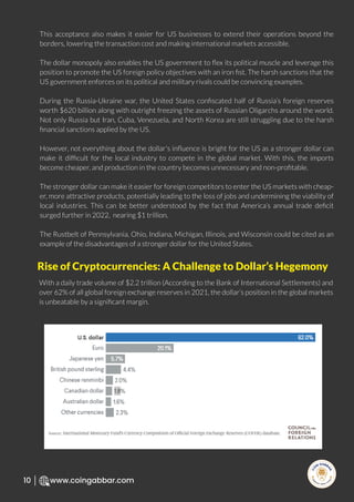 R
e
search Select
Inv
e
s
t
www.coingabbar.com
10
This acceptance also makes it easier for US businesses to extend their operations beyond the
borders, lowering the transaction cost and making international markets accessible.
The dollar monopoly also enables the US government to ﬂex its political muscle and leverage this
position to promote the US foreign policy objectives with an iron ﬁst. The harsh sanctions that the
US government enforces on its political and military rivals could be convincing examples.
During the Russia-Ukraine war, the United States conﬁscated half of Russia’s foreign reserves
worth $620 billion along with outright freezing the assets of Russian Oligarchs around the world.
Not only Russia but Iran, Cuba, Venezuela, and North Korea are still struggling due to the harsh
ﬁnancial sanctions applied by the US.
However, not everything about the dollar's inﬂuence is bright for the US as a stronger dollar can
make it difﬁcult for the local industry to compete in the global market. With this, the imports
become cheaper, and production in the country becomes unnecessary and non-proﬁtable.
The stronger dollar can make it easier for foreign competitors to enter the US markets with cheap-
er, more attractive products, potentially leading to the loss of jobs and undermining the viability of
local industries. This can be better understood by the fact that America’s annual trade deﬁcit
surged further in 2022, nearing $1 trillion.
The Rustbelt of Pennsylvania, Ohio, Indiana, Michigan, Illinois, and Wisconsin could be cited as an
example of the disadvantages of a stronger dollar for the United States.
With a daily trade volume of $2.2 trillion (According to the Bank of International Settlements) and
over 62% of all global foreign exchange reserves in 2021, the dollar’s position in the global markets
is unbeatable by a signiﬁcant margin.
Rise of Cryptocurrencies: A Challenge to Dollar’s Hegemony
 
