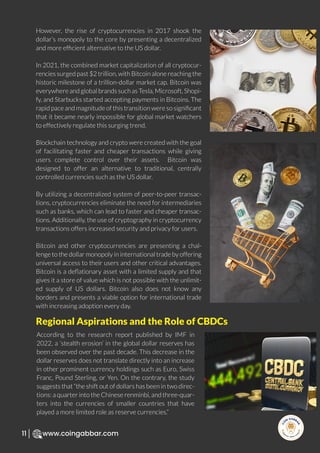 R
e
search Select
Inv
e
s
t
www.coingabbar.com
11
However, the rise of cryptocurrencies in 2017 shook the
dollar’s monopoly to the core by presenting a decentralized
and more efﬁcient alternative to the US dollar.
In 2021, the combined market capitalization of all cryptocur-
rencies surged past $2 trillion, with Bitcoin alone reaching the
historic milestone of a trillion-dollar market cap. Bitcoin was
everywhere and global brands such as Tesla, Microsoft, Shopi-
fy, and Starbucks started accepting payments in Bitcoins. The
rapid pace and magnitude of this transition were so signiﬁcant
that it became nearly impossible for global market watchers
to effectively regulate this surging trend.
Blockchain technology and crypto were created with the goal
of facilitating faster and cheaper transactions while giving
users complete control over their assets. Bitcoin was
designed to offer an alternative to traditional, centrally
controlled currencies such as the US dollar.
By utilizing a decentralized system of peer-to-peer transac-
tions, cryptocurrencies eliminate the need for intermediaries
such as banks, which can lead to faster and cheaper transac-
tions. Additionally, the use of cryptography in cryptocurrency
transactions offers increased security and privacy for users.
Bitcoin and other cryptocurrencies are presenting a chal-
lenge to the dollar monopoly in international trade by offering
universal access to their users and other critical advantages.
Bitcoin is a deﬂationary asset with a limited supply and that
gives it a store of value which is not possible with the unlimit-
ed supply of US dollars. Bitcoin also does not know any
borders and presents a viable option for international trade
with increasing adoption every day.
According to the research report published by IMF in
2022, a ‘stealth erosion’ in the global dollar reserves has
been observed over the past decade. This decrease in the
dollar reserves does not translate directly into an increase
in other prominent currency holdings such as Euro, Swiss
Franc, Pound Sterling, or Yen. On the contrary, the study
suggests that “the shift out of dollars has been in two direc-
tions: a quarter into the Chinese renminbi, and three-quar-
ters into the currencies of smaller countries that have
played a more limited role as reserve currencies.”
Regional Aspirations and the Role of CBDCs
 