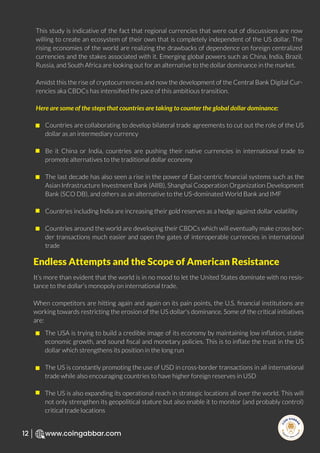 R
e
search Select
Inv
e
s
t
www.coingabbar.com
12
This study is indicative of the fact that regional currencies that were out of discussions are now
willing to create an ecosystem of their own that is completely independent of the US dollar. The
rising economies of the world are realizing the drawbacks of dependence on foreign centralized
currencies and the stakes associated with it. Emerging global powers such as China, India, Brazil,
Russia, and South Africa are looking out for an alternative to the dollar dominance in the market.
Amidst this the rise of cryptocurrencies and now the development of the Central Bank Digital Cur-
rencies aka CBDCs has intensiﬁed the pace of this ambitious transition.
Here are some of the steps that countries are taking to counter the global dollar dominance:
It’s more than evident that the world is in no mood to let the United States dominate with no resis-
tance to the dollar’s monopoly on international trade.
When competitors are hitting again and again on its pain points, the U.S. ﬁnancial institutions are
working towards restricting the erosion of the US dollar's dominance. Some of the critical initiatives
are:
Countries are collaborating to develop bilateral trade agreements to cut out the role of the US
dollar as an intermediary currency
Be it China or India, countries are pushing their native currencies in international trade to
promote alternatives to the traditional dollar economy
The last decade has also seen a rise in the power of East-centric ﬁnancial systems such as the
Asian Infrastructure Investment Bank (AIIB), Shanghai Cooperation Organization Development
Bank (SCO DB), and others as an alternative to the US-dominated World Bank and IMF
Countries including India are increasing their gold reserves as a hedge against dollar volatility
Countries around the world are developing their CBDCs which will eventually make cross-bor-
der transactions much easier and open the gates of interoperable currencies in international
trade
The USA is trying to build a credible image of its economy by maintaining low inﬂation, stable
economic growth, and sound ﬁscal and monetary policies. This is to inﬂate the trust in the US
dollar which strengthens its position in the long run
The US is constantly promoting the use of USD in cross-border transactions in all international
trade while also encouraging countries to have higher foreign reserves in USD
The US is also expanding its operational reach in strategic locations all over the world. This will
not only strengthen its geopolitical stature but also enable it to monitor (and probably control)
critical trade locations
Endless Attempts and the Scope of American Resistance
 