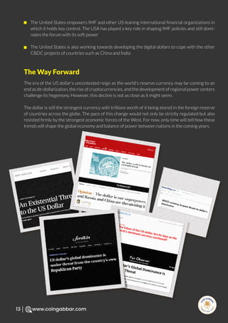 R
e
search Select
Inv
e
s
t
www.coingabbar.com
13
The United States empowers IMF and other US-leaning international ﬁnancial organizations in
which it holds key control. The USA has played a key role in shaping IMF policies and still domi-
nates the forum with its soft power
The United States is also working towards developing the digital dollars to cope with the other
CBDC projects of countries such as China and India
The era of the US dollar's uncontested reign as the world's reserve currency may be coming to an
end as de-dollarization, the rise of cryptocurrencies, and the development of regional power centers
challenge its hegemony. However, this decline is not as close as it might seem.
The dollar is still the strongest currency with trillions worth of it being stored in the foreign reserve
of countries across the globe. The pace of this change would not only be strictly regulated but also
resisted ﬁrmly by the strongest economic forces of the West. For now, only time will tell how these
trends will shape the global economy and balance of power between nations in the coming years.
The Way Forward
 