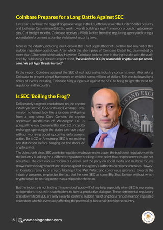 R
e
search Select
Inv
e
s
t
www.coingabbar.com
15
Last year, Coinbase, the biggest crypto exchange in the US, ofﬁcially asked the United States Security
and Exchange Commission (SEC) to work towards building a legal framework around cryptocurren-
cies. Cut to eight months, Coinbase receives a Wells Notice from the regulating agency indicating a
potential enforcement action for violation of security laws.
None in the industry, including Paul Gerewal, the Chief Legal Ofﬁcer of Coinbase had any hint of this
sudden regulatory crackdown. After which the share price of Coinbase Global Inc. plummeted by
more than 13 percent within a day. However, Coinbase took no time in sharing its take with the audi-
ence by publishing a detailed report titled, ‘We asked the SEC for reasonable crypto rules for Ameri-
cans. We got legal threats instead.’
In the report, Coinbase accused the SEC of not addressing industry concerns, even after asking
Coinbase to present a legal framework on which it spent millions of dollars. This was followed by a
series of events including, Coinbase ﬁling a legal suit against the SEC to bring to light the need for
regulation in the country.
Coinbase Prepares for a Long Battle Against SEC
Deliberately targeted crackdowns on the crypto
industry from the US Security and Exchange Com-
mission no longer look like a random awakening
from a long sleep. Gary Gensler, the crypto
oppressive middle-man of Washington DC is
going all the way to ensure that no CEO of crypto
exchanges operating in the states can have a day
without worrying about upcoming enforcement
action. Be it CZ or Armstrong, SEC is not making
any distinction before banging on the doors of
crypto giants.
The objective is clear, SEC wants to regulate cryptocurrencies as per the traditional regulations while
the industry is asking for a different regulatory sticking to the point that cryptocurrencies are not
securities. The continuous criticism of Gensler and the party on social media and multiple forums
showcase the disagreement and dissent against the agency’s authority on cryptocurrencies. Howev-
er, Gensler’s remarks on crypto, labeling it the ‘Wild West’ and continuous ignorance towards the
industry concerns, emphasize the fact that he sees SEC as some Big Shot Saviour without which
crypto would be nothing more than a crippled tech forum.
But the industry is not ﬁnding this one-sided ‘goodwill’ of any help especially when SEC is expressing
no intentions to sit with stakeholders to have a productive dialogue. These detrimental regulatory
crackdowns from SEC are only a way to leash the sudden rise of cryptocurrencies in a non-regulated
ecosystem which is eventually affecting the potential of blockchain tech in the country.
Is SEC ‘Boiling the Frog’?
 