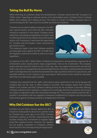 R
e
search Select
Inv
e
s
t
www.coingabbar.com
16
While informing its customers about the developments, Coinbase shared that SEC has given it a
"Wells notice" regarding an unknown portion of its listed digital assets, Coinbase Prime, Coinbase
Wallet and Coinbase Earn staking services. The notice is a means of telling a company that it is
recommending the SEC take action for possible securities law violations.
Coinbase has provided multiple proposals to the SEC
over several months, all of which the SEC ultimately
refused to respond to. In the report, Coinbase clearly
stated that rulemaking and legislation are better tools
for deﬁning the law for the industry than enforcement
actions, but if necessary, it welcomes the opportunity
for Coinbase and the broader crypto community to
get clarity in court.
This statement made it clear that Coinbase would be
pursuing legal action against the SEC to ﬁnally force
the regulatory authority to clarify its stance on crypto
regulations.
In response to the SEC's Wells Notice, Coinbase has presented a strong defense, arguing that an
enforcement action would present major programmatic risks to the Commission. The company
asserts that the extensive factual record, in this case, does not support enforcement and that the
staff's case rests on unsupported and untested legal theories. Moreover, Coinbase believes that the
staff's novel legal theories would be foreclosed by the major questions of doctrine, due process, and
equitable defenses. In the company's view, pursuing an enforcement action would be imprudent
when there are alternative paths available.
Coinbase also contends that the staff's enforcement action would fail on the merits because the
company does not list, clear, or effect trading in securities. The company argues that Coinbase
Wallet is not a broker and that Coinbase's staking services do not constitute a securities offering.
Coinbase maintains that it operates a cryptocurrency exchange and that its products and services
are subject to regulation under the Commodity Exchange Act. The company believes that the SEC's
position is inconsistent with the regulatory framework established by Congress and that pursuing
enforcement against Coinbase would be a misapplication of the law.
Taking the Bull By Horns
Coinbase has also ﬁled a lawsuit against the SEC to
compel it to make public its decision on a petition made
by Coinbase over a year ago. In July 2022, Coinbase
submitted a petition to the SEC requesting that they
consider existing SEC frameworks to regulate digital
assets like cryptocurrencies. However, the regulator
has not publicly responded to Coinbase's petition,
which has led to the exchange taking this legal action.
Why Did Coinbase Sue the SEC?
 