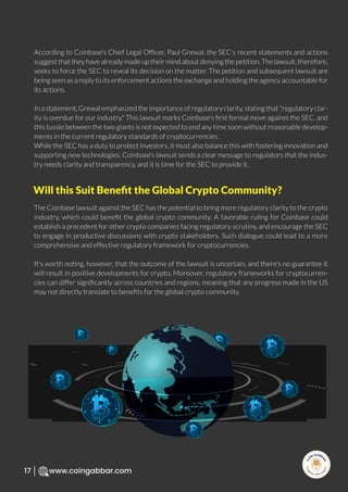 R
e
search Select
Inv
e
s
t
www.coingabbar.com
17
According to Coinbase's Chief Legal Ofﬁcer, Paul Grewal, the SEC's recent statements and actions
suggest that they have already made up their mind about denying the petition. The lawsuit, therefore,
seeks to force the SEC to reveal its decision on the matter. The petition and subsequent lawsuit are
being seen as a reply to its enforcement actions the exchange and holding the agency accountable for
its actions.
In a statement, Grewal emphasized the importance of regulatory clarity, stating that "regulatory clar-
ity is overdue for our industry." This lawsuit marks Coinbase's ﬁrst formal move against the SEC, and
this tussle between the two giants is not expected to end any time soon without reasonable develop-
ments in the current regulatory standards of cryptocurrencies.
While the SEC has a duty to protect investors, it must also balance this with fostering innovation and
supporting new technologies. Coinbase's lawsuit sends a clear message to regulators that the indus-
try needs clarity and transparency, and it is time for the SEC to provide it.
The Coinbase lawsuit against the SEC has the potential to bring more regulatory clarity to the crypto
industry, which could beneﬁt the global crypto community. A favorable ruling for Coinbase could
establish a precedent for other crypto companies facing regulatory scrutiny, and encourage the SEC
to engage in productive discussions with crypto stakeholders. Such dialogue could lead to a more
comprehensive and effective regulatory framework for cryptocurrencies.
It's worth noting, however, that the outcome of the lawsuit is uncertain, and there's no guarantee it
will result in positive developments for crypto. Moreover, regulatory frameworks for cryptocurren-
cies can differ signiﬁcantly across countries and regions, meaning that any progress made in the US
may not directly translate to beneﬁts for the global crypto community.
Will this Suit Beneﬁt the Global Crypto Community?
 