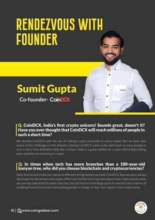 R
e
search Select
Inv
e
s
t
www.coingabbar.com
18
We started CoinDCX with the aim of making crypto accessible to every Indian. But we were also
aware of the challenges in this industry. Seeing CoinDCX come so far and reach so many people in
such a short time deﬁnitely feels like a dream. India is a great market for crypto with Indians being
open and keen on investing in crypto.
Q. CoinDCX, India's ﬁrst crypto unicorn! Sounds great, doesn't it?
Have you ever thought that CoinDCX will reach millions of people in
such a short time?
Rendezvous with
Founder
Sumit Gupta
Co-founder-
Both Neeraj and I tried our hands at different things before we built CoinDCX. But we were always
fascinated by blockchain and crypto. When we started learning more about how crypto assets work,
we saw the potential this asset class has, not just from a technology point of view but also in terms of
enabling ﬁnancial inclusion and putting people in charge of their own assets in the truest sense.
Q. In times when tech has more branches than a 100-year-old
banyan tree, why did you choose blockchain and cryptocurrencies?
 