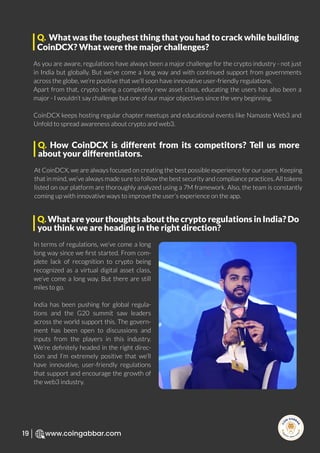 R
e
search Select
Inv
e
s
t
www.coingabbar.com
19
As you are aware, regulations have always been a major challenge for the crypto industry - not just
in India but globally. But we’ve come a long way and with continued support from governments
across the globe, we’re positive that we’ll soon have innovative user-friendly regulations.
Apart from that, crypto being a completely new asset class, educating the users has also been a
major - I wouldn’t say challenge but one of our major objectives since the very beginning.
CoinDCX keeps hosting regular chapter meetups and educational events like Namaste Web3 and
Unfold to spread awareness about crypto and web3.
Q. What was the toughest thing that you had to crack while building
CoinDCX? What were the major challenges?
At CoinDCX, we are always focused on creating the best possible experience for our users. Keeping
that in mind, we’ve always made sure to follow the best security and compliance practices. All tokens
listed on our platform are thoroughly analyzed using a 7M framework. Also, the team is constantly
coming up with innovative ways to improve the user’s experience on the app.
Q. How CoinDCX is different from its competitors? Tell us more
about your differentiators.
In terms of regulations, we’ve come a long
long way since we ﬁrst started. From com-
plete lack of recognition to crypto being
recognized as a virtual digital asset class,
we’ve come a long way. But there are still
miles to go.
India has been pushing for global regula-
tions and the G20 summit saw leaders
across the world support this. The govern-
ment has been open to discussions and
inputs from the players in this industry.
We’re deﬁnitely headed in the right direc-
tion and I’m extremely positive that we’ll
have innovative, user-friendly regulations
that support and encourage the growth of
the web3 industry.
Q. What are your thoughts about the crypto regulations in India? Do
you think we are heading in the right direction?
 