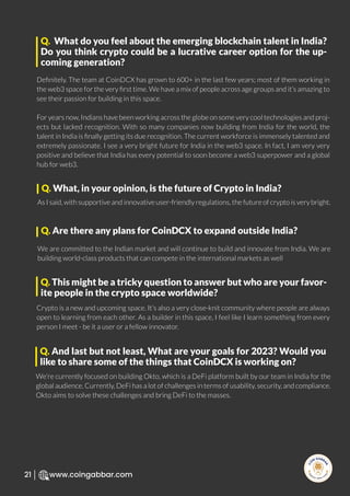 R
e
search Select
Inv
e
s
t
www.coingabbar.com
21
Deﬁnitely. The team at CoinDCX has grown to 600+ in the last few years; most of them working in
the web3 space for the very ﬁrst time. We have a mix of people across age groups and it’s amazing to
see their passion for building in this space.
For years now, Indians have been working across the globe on some very cool technologies and proj-
ects but lacked recognition. With so many companies now building from India for the world, the
talent in India is ﬁnally getting its due recognition. The current workforce is immensely talented and
extremely passionate. I see a very bright future for India in the web3 space. In fact, I am very very
positive and believe that India has every potential to soon become a web3 superpower and a global
hub for web3.
Q. What do you feel about the emerging blockchain talent in India?
Do you think crypto could be a lucrative career option for the up-
coming generation?
As I said, with supportive and innovative user-friendly regulations, the future of crypto is very bright.
Q. What, in your opinion, is the future of Crypto in India?
We are committed to the Indian market and will continue to build and innovate from India. We are
building world-class products that can compete in the international markets as well
Q. Are there any plans for CoinDCX to expand outside India?
Crypto is a new and upcoming space. It’s also a very close-knit community where people are always
open to learning from each other. As a builder in this space, I feel like I learn something from every
person I meet - be it a user or a fellow innovator.
Q. This might be a tricky question to answer but who are your favor-
ite people in the crypto space worldwide?
We’re currently focused on building Okto, which is a DeFi platform built by our team in India for the
global audience. Currently, DeFi has a lot of challenges in terms of usability, security, and compliance.
Okto aims to solve these challenges and bring DeFi to the masses.
Q. And last but not least, What are your goals for 2023? Would you
like to share some of the things that CoinDCX is working on?
 