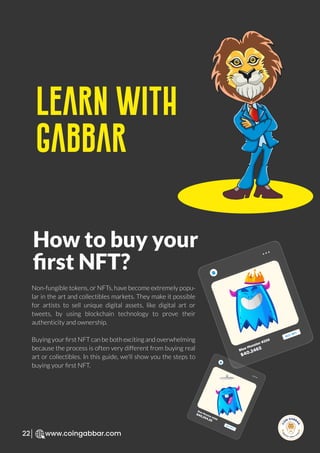 R
e
search Select
Inv
e
s
t
www.coingabbar.com
22
How to buy your
ﬁrst NFT?
Learn With
Gabbar
Non-fungible tokens, or NFTs, have become extremely popu-
lar in the art and collectibles markets. They make it possible
for artists to sell unique digital assets, like digital art or
tweets, by using blockchain technology to prove their
authenticity and ownership.
Buying your ﬁrst NFT can be both exciting and overwhelming
because the process is often very different from buying real
art or collectibles. In this guide, we'll show you the steps to
buying your ﬁrst NFT.
Blue Monster #256
$40.2465
BUY NFT
Blue Monster #256
$40,254.25
BUY NFT
 