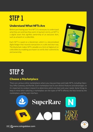 R
e
search Select
Inv
e
s
t
www.coingabbar.com
23
Before purchasing your ﬁrst NFT, it's necessary to understand
what they are and how they work. In layman's terms, an NFT is
a digital asset that signiﬁes ownership of an exclusive item,
such as artwork or a collectible.
Each NFT is saved on a blockchain, which is a decentralized
digital ledger that records transactions in a safe and clear way.
The blockchain makes NFTs valuable as a form of digital art or
collectibles by enabling purchasers to verify their authenticity
and ownership.
step 1
Understand What NFTs Are
There are various online marketplaces where you may purchase and trade NFTs, including Open-
Sea, Nifty Gateway, and Rarible. Each marketplace has its own distinct features and advantages, so
it's important to conduct research to determine which one best suits your needs. Some things to
keep in mind when selecting a marketplace are the types of NFTs offered, the fees levied by the
marketplace, and the user interface.
step 2
Choose a Marketplace
Hippi Monster #256
$45,254.25 VIEW NFT
 